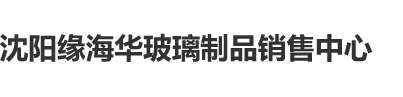 鸡吧操骚逼沈阳缘海华玻璃制品销售中心